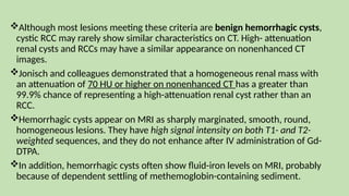 Although most lesions meeting these criteria are benign hemorrhagic cysts,
cystic RCC may rarely show similar characteristics on CT. High- attenuation
renal cysts and RCCs may have a similar appearance on nonenhanced CT
images.
Jonisch and colleagues demonstrated that a homogeneous renal mass with
an attenuation of 70 HU or higher on nonenhanced CT has a greater than
99.9% chance of representing a high-attenuation renal cyst rather than an
RCC.
Hemorrhagic cysts appear on MRI as sharply marginated, smooth, round,
homogeneous lesions. They have high signal intensity on both T1- and T2-
weighted sequences, and they do not enhance after IV administration of Gd-
DTPA.
In addition, hemorrhagic cysts often show fluid-iron levels on MRI, probably
because of dependent settling of methemoglobin-containing sediment.
 