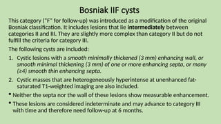 Bosniak IIF cysts
This category (“F” for follow-up) was introduced as a modification of the original
Bosniak classification. It includes lesions that lie intermediately between
categories II and III. They are slightly more complex than category II but do not
fulfill the criteria for category III.
The following cysts are included:
1. Cystic lesions with a smooth minimally thickened (3 mm) enhancing wall, or
smooth minimal thickening (3 mm) of one or more enhancing septa, or many
(≥4) smooth thin enhancing septa.
2. Cystic masses that are heterogeneously hyperintense at unenhanced fat-
saturated T1-weighted imaging are also included.
 Neither the septa nor the wall of these lesions show measurable enhancement.
 These lesions are considered indeterminate and may advance to category III
with time and therefore need follow-up at 6 months.
 