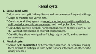 Renal cysts
1. Serous renal cysts:
Most common cystic kidney disease and become more frequent with age.
Single or multiple and vary in size.
On ultrasound, they appear as round, anechoic cysts with a well-defined
wall, posterior acoustic enhancement, and no doppler blood flow.
On CT, they are well-defined, homogeneous, water-density lesions (0–20
HU) without calcification or contrast enhancement.
On MRI, they show low signal on T1, high signal on T2, and no contrast
enhancement.
2. Atypical cysts:
Serous cysts complicated by hemorrhage, infection, or ischemia, making
them difficult to distinguish from cystic tumors, infections, or other cystic
kidney diseases.
 