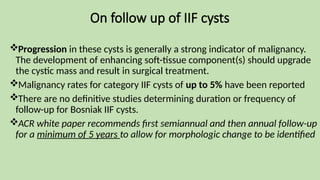 On follow up of IIF cysts
Progression in these cysts is generally a strong indicator of malignancy.
The development of enhancing soft-tissue component(s) should upgrade
the cystic mass and result in surgical treatment.
Malignancy rates for category IIF cysts of up to 5% have been reported
There are no definitive studies determining duration or frequency of
follow-up for Bosniak IIF cysts.
ACR white paper recommends first semiannual and then annual follow-up
for a minimum of 5 years to allow for morphologic change to be identified
 