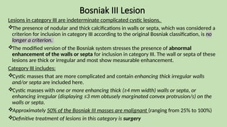 Bosniak III Lesion
Lesions in category III are indeterminate complicated cystic lesions.
The presence of nodular and thick calcifications in walls or septa, which was considered a
criterion for inclusion in category III according to the original Bosniak classification, is no
longer a criterion.
The modified version of the Bosniak system stresses the presence of abnormal
enhancement of the walls or septa for inclusion in category III. The wall or septa of these
lesions are thick or irregular and most show measurable enhancement.
Category III includes:
Cystic masses that are more complicated and contain enhancing thick irregular walls
and/or septa are included here.
Cystic masses with one or more enhancing thick (≥4 mm width) walls or septa, or
enhancing irregular (displaying ≤3 mm obtusely marginated convex protrusion/s) on the
walls or septa.
Approximately 50% of the Bosniak III masses are malignant (ranging from 25% to 100%)
Definitive treatment of lesions in this category is surgery
 