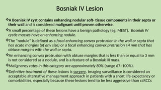 Bosniak IV Lesion
A Bosniak IV cyst contains enhancing nodular soft- tissue components in their septa or
their wall and is considered malignant until proven otherwise.
A small percentage of these lesions have a benign pathology (eg. MEST). Bosniak IV
cystic masses have an enhancing nodule.
The “nodule” is defined as a focal enhancing convex protrusion in the wall or septa that
has acute margins (of any size) or a focal enhancing convex protrusion ≥4 mm that has
obtuse margins with the wall or septa.
An enhancing convex protrusion with obtuse margins that is less than or equal to 3 mm
is not considered as a nodule, and is a feature of a Bosniak III mass.
Malignancy rates in this category are approximately 80% (range 67–100%).
Definitive treatment of these lesions is surgery. Imaging surveillance is considered an
acceptable alternative management approach in patients with a short life expectancy or
comorbidities, especially because these lesions tend to be less aggressive than ccRCCs
 