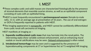 I. MEST
These complex cystic and solid masses are characterized histologically by the presence
of stromal elements that resemble ovarian stroma, as well as an epithelial component
consisting of cysts with an epithelial lining.
MEST is most frequently encountered in perimenopausal women (female-to-male
ratio, 11:1), with an average age at presentation of 56 years . The use of oral estrogen
or OCPs is frequently reported in patients with MEST.
The imaging appearance is nonspecific, and MEST cannot be confidently differentiated
from cystic renal cell carcinoma at imaging.
MEST manifests at imaging as –
1. Expansile multiloculated cystic mass that may herniate into the renal pelvis. The
intervening septa show variable contrast enhancement, and an enhancing mural
nodule or mural calcifications may be seen. Delayed enhancement is often noted.
2. Intralesional hemorrhage may be seen and is suggested by the presence of
hyperattenuating components at CT or hyperintense foci at T1-weighted MR imaging.
 