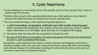 II. Cystic Nephroma
 Cystic nephroma is a rare benign tumor that typically occurs in boys younger than 4 years or
women aged 40–60 years.
 Children often present with a painless abdominal mass, while adults are more likely to
present with abdominal pain or hematuria but may be asymptomatic.
 On cross-sectional images, cystic nephroma typically appears as
1. A well-circumscribed, encapsulated, multicystic mass with variably enhancing septa.
When compared with simple fluid, the contents of the mass may have similar or slightly
higher attenuation at CT and higher signal intensity at T1-weighted MR imaging.
2. The lesions often herniate into the renal pelvis or proximal ureter.
3. Because of their fibrous composition, the septa and capsule of the lesion are hypointense
on both T1- and T2-weighted MR images.
Nonetheless, cystic nephroma may mimic a variety of benign and malignant renal lesions,
including complex renal cysts and cystic renal cell carcinoma, along with MEST and localized
cystic disease. Because it is challenging to distinguish cystic nephroma from cystic renal cell
carcinoma, many cases are treated surgically.
 