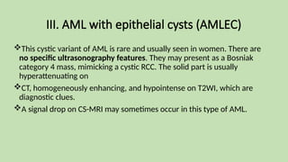 III. AML with epithelial cysts (AMLEC)
This cystic variant of AML is rare and usually seen in women. There are
no specific ultrasonography features. They may present as a Bosniak
category 4 mass, mimicking a cystic RCC. The solid part is usually
hyperattenuating on
CT, homogeneously enhancing, and hypointense on T2WI, which are
diagnostic clues.
A signal drop on CS-MRI may sometimes occur in this type of AML.
 