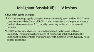 Malignant Bosniak IIF, III, IV lesions
I. RCC with cystic changes
RCC can undergo cystic changes, more commonly seen with ccRCC. These
constitute less than 5% of all RCCs. It demonstrates a male predominance
(male-to-female ratio of 2:1), mostly occurring in the sixth to seventh
decades.
ccRCC with cystic changes is a multiloculated cystic mass with an
irregularly thickened wall and areas of enhancing solid nodularity. It is
important to differentiate this from RCC with necrosis which typically has a
poorer prognosis
 
