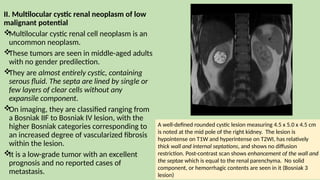 II. Multilocular cystic renal neoplasm of low
malignant potential

Multilocular cystic renal cell neoplasm is an
uncommon neoplasm.

These tumors are seen in middle-aged adults
with no gender predilection.

They are almost entirely cystic, containing
serous fluid. The septa are lined by single or
few layers of clear cells without any
expansile component.

On imaging, they are classified ranging from
a Bosniak IIF to Bosniak IV lesion, with the
higher Bosniak categories corresponding to
an increased degree of vascularized fibrosis
within the lesion.

It is a low-grade tumor with an excellent
prognosis and no reported cases of
metastasis.
A well-defined rounded cystic lesion measuring 4.5 x 5.0 x 4.5 cm
is noted at the mid pole of the right kidney. The lesion is
hypointense on T1W and hyperintense on T2WI, has relatively
thick wall and internal septations, and shows no diffusion
restriction. Post-contrast scan shows enhancement of the wall and
the septae which is equal to the renal parenchyma. No solid
component, or hemorrhagic contents are seen in it (Bosniak 3
lesion)
 