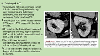 III. Tubulocystic RCC
Tubulocystic RCC is another rare tumor.
It is also termed low-grade collecting
duct carcinoma and Bellini duct
carcinoma, and has overlapping
pathologic features with pRCC.
Tubulocystic RCCs occur mostly in men
(85% men vs 15% women) in the sixth
decade.
On imaging, the lesions have increased
echogenicity and may appear solid on
USG, cystic to indeterminate attenuation
on CT, and cystic on MRI.
This pattern of increased
echogenicity/solid appearance (due to
microcysts) on USG and cystic on
CT/MRI indicate the probable diagnosis.
Prognosis is excellent with metastases
being rare.
 