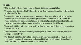 2. USG:
The modality where most renal cysts are detected incidentally.
A simple cyst detected in USG needs no further imaging. Complex cystic lesions
are imaged further.
Gray-scale, real-time sonography is a noninvasive, multiplanar direct imaging
modality, which requires no patient preparation, and unlike EU it shows the
mass lesion itself, along with changes in the renal parenchyma and renal sinus.
However, obesity and excessive bowel gas can obscure the kidneys.
Gray-scale US is useful in characterizing simple cysts but is limited in evaluation
of complex cysts
Color Doppler can aid in assessing blood flow in renal cystic lesions, however
with poor sensitivity.
As Bosniak classification relies on enhancement, various studies have shown
promising results using contrast-enhanced US in the evaluation of renal cystic
lesions based on the Bosniak classification system.
 