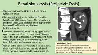 Renal sinus cysts (Peripelvic Cysts)
Originate within the sinus itself and have a
lymphatic origin
Are asymptomatic cysts that arise from the
lymphatics of the renal hilum. They usually are
multiple, small, and bilateral. Their appearance
is often difficult to distinguish from
hydronephrosis.
However, the distinction is readily apparent on
contrast-enhanced excretory phase CT images,
where the high-attenuation contrast agent–filled
collecting system can easily be distinguished
from fluid-attenuation renal sinus cysts.
Benign extra parenchymal cysts located in renal
sinus. Uni/multilocular and usually bilateral.
These cysts are surrounded by renal sinus fat.
Cysts of Renal Pelvis.
Coronal excretory phase maximum intensity
projection CT image of the abdomen shows the
contrast material– filled collecting system surrounded
by multiple cysts in the renal pelvis.
 