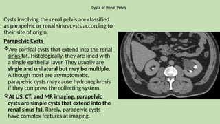 Cysts of Renal Pelvis
Cysts involving the renal pelvis are classified
as parapelvic or renal sinus cysts according to
their site of origin.
Parapelvic Cysts
Are cortical cysts that extend into the renal
sinus fat. Histologically, they are lined with
a single epithelial layer. They usually are
single and unilateral but may be multiple.
Although most are asymptomatic,
parapelvic cysts may cause hydronephrosis
if they compress the collecting system.
At US, CT, and MR imaging, parapelvic
cysts are simple cysts that extend into the
renal sinus fat. Rarely, parapelvic cysts
have complex features at imaging.
 