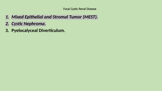 Focal Cystic Renal Disease
1. Mixed Epithelial and Stromal Tumor (MEST).
2. Cystic Nephroma.
3. Pyelocalyceal Diverticulum.
 
