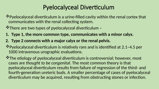 Pyelocalyceal Diverticulum
Pyelocalyceal diverticulum is a urine-filled cavity within the renal cortex that
communicates with the renal collecting system.
There are two types of pyelocalyceal diverticulum –
1. Type 1, the more common type, communicates with a minor calyx.
2. Type 2 connects with a major calyx or the renal pelvis.
Pyelocalyceal diverticulum is relatively rare and is identified at 2.1–4.5 per
1000 intravenous urographic evaluations.
The etiology of pyelocalyceal diverticulum is controversial; however, most
cases are thought to be congenital. The most common theory is that
pyelocalyceal diverticulum results from failure of regression of the third- and
fourth-generation ureteric buds. A smaller percentage of cases of pyelocalyceal
diverticulum may be acquired, resulting from obstructing stones or infection.
 