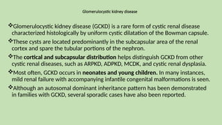 Glomerulocystic kidney disease
Glomerulocystic kidney disease (GCKD) is a rare form of cystic renal disease
characterized histologically by uniform cystic dilatation of the Bowman capsule.
These cysts are located predominantly in the subcapsular area of the renal
cortex and spare the tubular portions of the nephron.
The cortical and subcapsular distribution helps distinguish GCKD from other
cystic renal diseases, such as ARPKD, ADPKD, MCDK, and cystic renal dysplasia.
Most often, GCKD occurs in neonates and young children. In many instances,
mild renal failure with accompanying infantile congenital malformations is seen.
Although an autosomal dominant inheritance pattern has been demonstrated
in families with GCKD, several sporadic cases have also been reported.
 