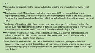 3. CT
Computed tomography is the main modality for imaging and characterizing cystic renal
lesions.
Multiphasic renal CT is obtained including unenhanced CT, corticomedullary phase,
nephrographic phase, and excretory phase. The nephrographic phase is the most valuable
for detecting mass lesions less than 3 cm which include clinically insignificant renal cysts and
RCCs.
A change of less than 10 HU from pre- to postcontrast images is considered typical of a
benign cyst. Pseudoenhancement that is defined as an artefactual increase in HU values of
>10 HU on contrast-enhanced CT can result from beam hardening artifact.
Very rarely, cystic tumors may enhance less than 10 HU. Majority of pathologic lesions
enhance more than 15 HU. An enhancement between 10 HU and 15 HU is considered
suspicious but not diagnostic of a tumor.
Also, if the lesion is smaller than twice the slice thickness used, then partial volume
averaging may result in misinterpretation. Virtual monochromatic imaging on dual-energy
computed tomography may completely eliminate pseudoenhancement in renal cysts larger
than 1.5 cm.
 