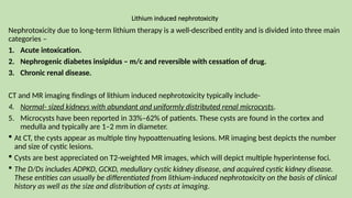 Lithium induced nephrotoxicity
Nephrotoxicity due to long-term lithium therapy is a well-described entity and is divided into three main
categories –
1. Acute intoxication.
2. Nephrogenic diabetes insipidus – m/c and reversible with cessation of drug.
3. Chronic renal disease.
CT and MR imaging findings of lithium induced nephrotoxicity typically include-
4. Normal- sized kidneys with abundant and uniformly distributed renal microcysts.
5. Microcysts have been reported in 33%–62% of patients. These cysts are found in the cortex and
medulla and typically are 1–2 mm in diameter.
 At CT, the cysts appear as multiple tiny hypoattenuating lesions. MR imaging best depicts the number
and size of cystic lesions.
 Cysts are best appreciated on T2-weighted MR images, which will depict multiple hyperintense foci.
 The D/Ds includes ADPKD, GCKD, medullary cystic kidney disease, and acquired cystic kidney disease.
These entities can usually be differentiated from lithium-induced nephrotoxicity on the basis of clinical
history as well as the size and distribution of cysts at imaging.
 