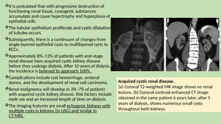 It is postulated that with progressive destruction of
functioning renal tissue, cystogenic substances
accumulate and cause hypertrophy and hyperplasia of
epithelial cells.
The tubular epithelium proliferate and cystic dilatation
of tubules occurs.
Subsequently, there is a continuum of changes from
single-layered epithelial cysts to multilayered cysts to
RCCs.
Approximately 8%–13% of patients with end-stage
renal disease have acquired cystic kidney disease
before they undergo dialysis. After 10 years of dialysis,
the incidence is believed to approach 100%.
Complications include cyst hemorrhage, ureteral
stones, and the development of renal cell carcinoma.
Renal malignancy will develop in 3%–7% of patients
with acquired cystic kidney disease. Risk factors include
male sex and an increased length of time on dialysis.
The imaging features are small echogenic kidneys with
multiple cysts in kidneys (in USG) and similar in
CT/MRI.
Acquired cystic renal disease.
(a) Coronal T2-weighted MR image shows no renal
lesions. (b) Coronal contrast-enhanced CT image
obtained in the same patient 6 years later, after 5
years of dialysis, shows numerous small cysts
throughout both kidneys.
 
