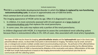 Multicystic dysplastic kidney
MCDK is a nonheritable developmental disorder in which the kidney is replaced by non-functioning
noncommunicating cysts. It occurs in approximately one of 4300 live births.
Most common form of cystic disease in infants.
The imaging appearance of MCDK varies by age. Often it is diagnosed in utero.
1. In children, it is most commonly assessed with US and appears as a large cluster of
noncommunicating cysts that replaces the renal parenchyma.
2. In some cases, the cysts may replace only a portion of the renal parenchyma.
In children diagnosed with MCDK, it is important to assess the contralateral renal collecting system
because there is vesicoureteral reflux in 5%–43% of cases. Also associated with renal artery hypoplasia.
Two types of MDK may be shown by imaging, pelvoinfundibular atresia and the hydronephrotic type.In the classic type,
pelvoinfundibular atresia, no discernible renal pelvis is demonstrated on imaging. The kidney may be small, normal in
size, or enlarged and contains multiple variably-sized noncommunicating renal cysts . No perfusion of the affected kidney
occurs on renal scintigraphy, and contrast-enhanced CT shows no evidence of contrast excretion by the affected kidney.
The hydronephrotic form of MDK is characterized by dilatation of the renal pelvis and calyces. Differentiation of this type
of MDK from simple hydronephrosis is based on the imaging demonstration of parenchymal cysts that do not
communicate with the collecting system.
 