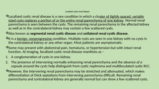 Localized cystic renal disease
Localized cystic renal disease is a rare condition in which a cluster of tightly spaced, variably
sized cysts replaces a portion of or the entire renal parenchyma of one kidney. Normal renal
parenchyma is seen between the cysts. The remaining renal parenchyma in the affected kidney
as well as in the contralateral kidney may contain a few scattered cysts.
Also known as segmental renal cystic disease and unilateral renal cystic disease.
It is a benign, nonprogressive condition. Multiple cysts are seen in one kidney with no cysts in
the contralateral kidney or any other organ. Most patients are asymptomatic.
Some may present with abdominal pain, hematuria, or hypertension but with intact renal
function. At imaging, localized cystic renal disease manifests as –
1. A conglomeration of cysts in one kidney.
2. The presence of intervening normally enhancing renal parenchyma and the absence of a
capsule around the cysts help distinguish from cystic nephroma and multiloculated cystic RCC.
However, the intervening renal parenchyma may be stretched and attenuated, which makes
differentiation of thick septations from intervening parenchyma difficult. Remaining renal
parenchyma and contralateral kidney are generally normal but can show a few scattered cysts.
 