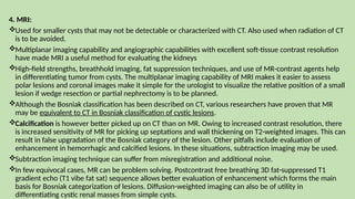 4. MRI:
Used for smaller cysts that may not be detectable or characterized with CT. Also used when radiation of CT
is to be avoided.
Multiplanar imaging capability and angiographic capabilities with excellent soft-tissue contrast resolution
have made MRI a useful method for evaluating the kidneys
High-field strengths, breathhold imaging, fat suppression techniques, and use of MR-contrast agents help
in differentiating tumor from cysts. The multiplanar imaging capability of MRI makes it easier to assess
polar lesions and coronal images make it simple for the urologist to visualize the relative position of a small
lesion if wedge resection or partial nephrectomy is to be planned.
Although the Bosniak classification has been described on CT, various researchers have proven that MR
may be equivalent to CT in Bosniak classification of cystic lesions.
Calcification is however better picked up on CT than on MR. Owing to increased contrast resolution, there
is increased sensitivity of MR for picking up septations and wall thickening on T2-weighted images. This can
result in false upgradation of the Bosniak category of the lesion. Other pitfalls include evaluation of
enhancement in hemorrhagic and calcified lesions. In these situations, subtraction imaging may be used.
Subtraction imaging technique can suffer from misregistration and additional noise.
In few equivocal cases, MR can be problem solving. Postcontrast free breathing 3D fat-suppressed T1
gradient echo (T1 vibe fat sat) sequence allows better evaluation of enhancement which forms the main
basis for Bosniak categorization of lesions. Diffusion-weighted imaging can also be of utility in
differentiating cystic renal masses from simple cysts.
 