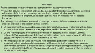Renal abscess
Renal abscesses are typically seen as a complication of acute pyelonephritis.
They often occur as the result of untreated or incompletely treated pyelonephritis or ascending
urinary tract infections and hematogenous seeding in patients with bacteremia.
Immunocompromised, pregnant, and diabetic patients have an increased risk for abscess
formation.
At radiology, a renal abscess may mimic a renal cyst; however, differentiation can typically be
made on the basis of the patient’s clinical scenario.
1. US most commonly demonstrates an anechoic to hypoechoic complex cystic mass with posterior
acoustic enhancement. Internal echoes, septations, and loculations may also be seen at US.
2. CT and MR imaging are more sensitive modalities for detecting a renal abscess. Contrast-
enhanced CT demonstrates a well-defined, hypoattenuating, round mass, often with a thick rim
or halo. Perinephric extension of the abscess may be seen.
3. MR imaging can also be used to evaluate renal abscesses, particularly in cases where it is
important to limit ionizing radiation exposure. MR imaging typically shows a heterogeneous
thick-rimmed lesion that is hypointense on T1-weighted images and hyperintense on T2-weighted
images, with restricted diffusion. The presence of gas will result in blooming artifact on gradient-
recalled-echo MR images.
 
