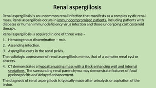 Renal aspergillosis
Renal aspergillosis is an uncommon renal infection that manifests as a complex cystic renal
mass. Renal aspergillosis occurs in immunocompromised patients, including patients with
diabetes or human immunodeficiency virus infection and those undergoing corticosteroid
therapy.
Renal aspergillosis is acquired in one of three ways –
1. Hematogenous dissemination – m/c.
2. Ascending infection.
3. Aspergillus casts in the renal pelvis.
The radiologic appearance of renal aspergillosis mimics that of a complex renal cyst or
abscess.
4. CT demonstrates a hypoattenuating mass with a thick enhancing wall and internal
septations. The surrounding renal parenchyma may demonstrate features of focal
pyelonephritis and delayed enhancement.
The diagnosis of renal aspergillosis is typically made after urinalysis or aspiration of the
lesion.
 