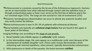Renal Echinococcosis
Echinococcosis is a zoonosis caused by the larvae of the Echinococcus tapeworm. Humans
can be an intermediate host when infected through contact with the definitive host or
through contaminated water or food. Liver serves as the first line of defense and is the
m/c involved organ (75%). The lungs are the second m/c site of involvement (15%).
However, hematogenous dissemination can occur to almost any anatomic location and
may rarely involve the kidneys.
Renal echinococcosis is seen in 2%–3% of patients with echinococcal disease.
Renal hydatid cysts typically are unilateral single lesions that are found in the upper or
lower poles of the kidney.
Imaging findings vary according to the stage of cyst growth.
1. Renal hydatid cysts initially appear as unilocular cystic masses.
2. In the intermediate stage, the cysts appear as a multilocular cystic mass because of the
development of multiple daughter cysts .These cystic masses demonstrate a thick
enhancing wall. Internal septations, when present, typically demonstrate enhancement.
3. With quiescence or death of the parasite, the lesion becomes calcified.
 