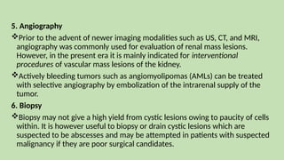 5. Angiography
Prior to the advent of newer imaging modalities such as US, CT, and MRI,
angiography was commonly used for evaluation of renal mass lesions.
However, in the present era it is mainly indicated for interventional
procedures of vascular mass lesions of the kidney.
Actively bleeding tumors such as angiomyolipomas (AMLs) can be treated
with selective angiography by embolization of the intrarenal supply of the
tumor.
6. Biopsy
Biopsy may not give a high yield from cystic lesions owing to paucity of cells
within. It is however useful to biopsy or drain cystic lesions which are
suspected to be abscesses and may be attempted in patients with suspected
malignancy if they are poor surgical candidates.
 