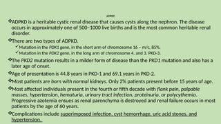 ADPKD
ADPKD is a heritable cystic renal disease that causes cysts along the nephron. The disease
occurs in approximately one of 500–1000 live births and is the most common heritable renal
disorder.
There are two types of ADPKD.
Mutation in the PDK1 gene, in the short arm of chromosome 16 – m/c, 85%.
Mutation in the PDK2 gene, in the long arm of chromosome 4. and 3. PKD-3.
The PKD2 mutation results in a milder form of disease than the PKD1 mutation and also has a
later age of onset.
Age of presentation is 44.8 years in PKD-1 and 69.1 years in PKD-2.
Most patients are born with normal kidneys. Only 2% patients present before 15 years of age.
Most affected individuals present in the fourth or fifth decade with flank pain, palpable
masses, hypertension, hematuria, urinary tract infection, proteinuria, or polycythemia.
Progressive azotemia ensues as renal parenchyma is destroyed and renal failure occurs in most
patients by the age of 60 years.
Complications include superimposed infection, cyst hemorrhage, uric acid stones, and
hypertension.
 