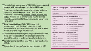 The radiologic appearance of ADPKD includes enlarged
kidneys with multiple cysts in bilateral kidneys.
Extrarenal manifestations may also be seen and most
commonly include hepatic cysts. Cysts are less
commonly seen in the pancreas, spleen, ovaries, and
testes. Patients are at an increased risk for cardiac
valve abnormalities (26%) and intracranial aneurysms
(10%–15%).
Renal complications of ADPKD include cyst
hemorrhage, cyst infection, cyst rupture, and
nephrolithiasis. About 50% of individuals with ADPKD
will develop end-stage renal disease.
Unlike in some other congenital cystic kidney diseases,
there is no increased risk for renal cell carcinoma
unless the patient is undergoing prolonged dialysis.
Genetic testing identifies only 70% of individuals with
ADPKD.
Sunburst or streak nephrogram may be seen in IVU
 