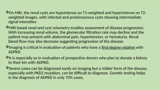 On MRI, the renal cysts are hypointense on T1-weighted and hyperintense on T2-
weighted images, with infected and proteinaceous cysts showing intermediate
signal intensities
MRI based renal and cyst volumetry enables assessment of disease progression.
With increasing renal volume, the glomerular filtration rate may decline and the
patient may present with abdominal pain, hypertension, or hematuria. Renal
blood flow may also decrease suggesting progression of the disease.
Imaging is critical in evaluation of patients who have a first-degree relative with
ADPKD.
It is especially so in evaluation of prospective donors who plan to donate a kidney
to their kin with ADPKD.
Severe cases can be diagnosed easily on imaging but a milder form of the disease,
especially with PKD2 mutation, can be difficult to diagnose. Genetic testing helps
in the diagnosis of ADPKD in only 70% cases.
 