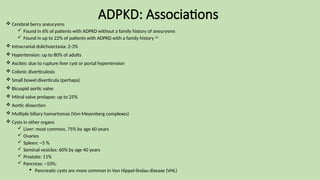ADPKD: Associations
 Cerebral berry aneurysms
 Found in 6% of patients with ADPKD without a family history of aneurysms
 Found in up to 22% of patients with ADPKD with a family history 16
 Intracranial dolichoectasia: 2-3%
 Hypertension: up to 80% of adults
 Ascites: due to rupture liver cyst or portal hypertension
 Colonic diverticulosis
 Small bowel diverticula (perhaps)
 Bicuspid aortic valve
 Mitral valve prolapse: up to 25%
 Aortic dissection
 Multiple biliary hamartomas (Von Meyenberg complexes)
 Cysts in other organs
 Liver: most common, 75% by age 60 years
 Ovaries
 Spleen: ~5 %
 Seminal vesicles: 60% by age 40 years
 Prostate: 11%
 Pancreas: ~10%:
 Pancreatic cysts are more common in Von Hippel-lindau disease (VHL)
 