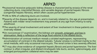 ARPKD
Autosomal recessive polycystic kidney disease is characterized by ectasia of the renal
collecting ducts, interstitial fibrosis, and variable degrees of portal hepatic fibrosis
(congenital hepatic fibrosis), which often causes portal hypertension
10% to 90% of collecting ducts are involved.
Severity of the disease depends on, and is inversely related to, the age at presentation.
Patients with milder renal involvement may present at any age from infancy to early
adulthood.
The severity of renal involvement and extent of liver involvement in these patients are
inversely related.
On noncontrast CT examination, the kidneys are smooth, enlarged, and low in
attenuation, likely a reflection of the large fluid volume in the dilated ducts.
Administration of contrast medium reveals a striated nephrogram, representing
accumulation of contrast in the dilated tubules. Tubular ectasia is confined mainly to the
renal medulla, with only occasional macrocysts. The renal cortex is less severely affected.
CT may also show evidence of congenital hepatic fibrosis and portal hypertension. The liver
contour is often irregular, and dilated intrahepatic bile ducts, ascites, splenomegaly, and
enlarged portosystemic collateral veins may be seen
 