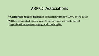 ARPKD: Associations
Congenital hepatic fibrosis is present in virtually 100% of the cases
Other associated clinical manifestations are primarily portal
hypertension, splenomegaly, and cholangitis.
 