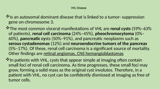 VHL Disease
Is an autosomal dominant disease that is linked to a tumor- suppression
gene on chromosome 3.
The most common visceral manifestations of VHL are renal cysts (59%–63%
of patients), renal cell carcinoma (24%–45%), pheochromocytoma (0%–
60%), pancreatic cysts (50%–91%), and pancreatic neoplasms such as
serous cystadenomas (12%) and neuroendocrine tumors of the pancreas
(5%–17%). Of these, renal cell carcinoma is a significant source of mortality.
Other findings are retinal angiomas, CNS hemangioblastomas
In patients with VHL, cysts that appear simple at imaging often contain
small foci of renal cell carcinoma. As time progresses, these small foci may
grow, forming a solid mass as the original cyst involutes. Therefore, in a
patient with VHL, no cyst can be confidently dismissed at imaging as free of
tumor cells.
 