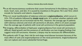 Tuberous Sclerosis (Bourneville disease)
Is an AD neurocutaneous syndrome that causes hamartomas in the kidneys, lungs, liver,
brain, heart, eyes, and skin. It is caused by mutations in the genes TSC1 and TSC2, which
encode for hamartin and tuberin, respectively.
The m/c renal manifestation of tuberous sclerosis is angiomyolipoma, which occurs in
55%–75% of patients followed by simple renal cysts. It is unclear whether patients with
tuberous sclerosis are at increased risk for RCC. However, the average age of patients
with tuberous sclerosis and renal cell carcinoma is 28 years, which is 25 years younger
than the average age of patients with renal cell carcinoma in the general population.
At imaging, differentiation of lipid-poor angiomyolipoma from renal cell carcinoma is
difficult. Rapid growth and the presence of calcification are two imaging findings that
suggest renal cell carcinoma. However, a biopsy may be necessary for differentiation.
As patients with TS age, their risk for end-stage renal disease increases because of the
mass effect of cysts and angiomyolipomas on the renal parenchyma. Angiomyolipomas
also can rupture and cause substantial hemorrhage.
 