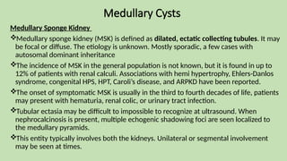 Medullary Cysts
Medullary Sponge Kidney
Medullary sponge kidney (MSK) is defined as dilated, ectatic collecting tubules. It may
be focal or diffuse. The etiology is unknown. Mostly sporadic, a few cases with
autosomal dominant inheritance
The incidence of MSK in the general population is not known, but it is found in up to
12% of patients with renal calculi. Associations with hemi hypertrophy, Ehlers-Danlos
syndrome, congenital HPS, HPT, Caroli’s disease, and ARPKD have been reported.
The onset of symptomatic MSK is usually in the third to fourth decades of life, patients
may present with hematuria, renal colic, or urinary tract infection.
Tubular ectasia may be difficult to impossible to recognize at ultrasound. When
nephrocalcinosis is present, multiple echogenic shadowing foci are seen localized to
the medullary pyramids.
This entity typically involves both the kidneys. Unilateral or segmental involvement
may be seen at times.
 