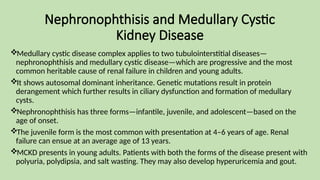 Nephronophthisis and Medullary Cystic
Kidney Disease
Medullary cystic disease complex applies to two tubulointerstitial diseases—
nephronophthisis and medullary cystic disease—which are progressive and the most
common heritable cause of renal failure in children and young adults.
It shows autosomal dominant inheritance. Genetic mutations result in protein
derangement which further results in ciliary dysfunction and formation of medullary
cysts.
Nephronophthisis has three forms—infantile, juvenile, and adolescent—based on the
age of onset.
The juvenile form is the most common with presentation at 4–6 years of age. Renal
failure can ensue at an average age of 13 years.
MCKD presents in young adults. Patients with both the forms of the disease present with
polyuria, polydipsia, and salt wasting. They may also develop hyperuricemia and gout.
 