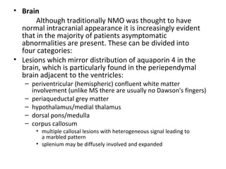 • Brain
Although traditionally NMO was thought to have
normal intracranial appearance it is increasingly evident
that in the majority of patients asymptomatic
abnormalities are present. These can be divided into
four categories:
• Lesions which mirror distribution of aquaporin 4 in the
brain, which is particularly found in the periependymal
brain adjacent to the ventricles:
– periventricular (hemispheric) confluent white matter
involvement (unlike MS there are usually no Dawson's fingers)
– periaqueductal grey matter
– hypothalamus/medial thalamus
– dorsal pons/medulla
– corpus callosum
• multiple callosal lesions with heterogeneous signal leading to
a marbled pattern
• splenium may be diffusely involved and expanded
 