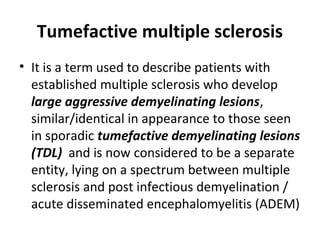 Tumefactive multiple sclerosis
• It is a term used to describe patients with
established multiple sclerosis who develop
large aggressive demyelinating lesions,
similar/identical in appearance to those seen
in sporadic tumefactive demyelinating lesions
(TDL) and is now considered to be a separate
entity, lying on a spectrum between multiple
sclerosis and post infectious demyelination /
acute disseminated encephalomyelitis (ADEM)
 