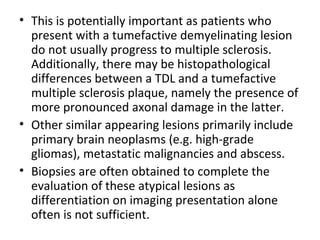 • This is potentially important as patients who
present with a tumefactive demyelinating lesion
do not usually progress to multiple sclerosis.
Additionally, there may be histopathological
differences between a TDL and a tumefactive
multiple sclerosis plaque, namely the presence of
more pronounced axonal damage in the latter.
• Other similar appearing lesions primarily include
primary brain neoplasms (e.g. high-grade
gliomas), metastatic malignancies and abscess.
• Biopsies are often obtained to complete the
evaluation of these atypical lesions as
differentiation on imaging presentation alone
often is not sufficient.
 
