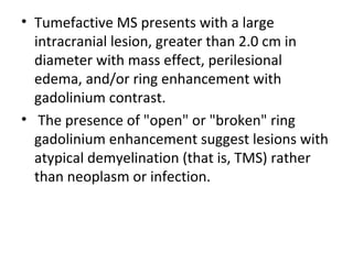 • Tumefactive MS presents with a large
intracranial lesion, greater than 2.0 cm in
diameter with mass effect, perilesional
edema, and/or ring enhancement with
gadolinium contrast.
• The presence of "open" or "broken" ring
gadolinium enhancement suggest lesions with
atypical demyelination (that is, TMS) rather
than neoplasm or infection.
 