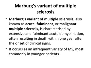 Marburg's variant of multiple
sclerosis
• Marburg's variant of multiple sclerosis, also
known as acute, fulminant, or malignant
multiple sclerosis, is characterised by
extensive and fulminant acute demyelination,
often resulting in death within one year after
the onset of clinical signs.
• It occurs as an infrequent variety of MS, most
commonly in younger patients.
 