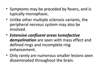 • Symptoms may be preceded by fevers, and is
typically monophasic.
• Unlike other multiple sclerosis variants, the
peripheral nervous system may also be
involved.
• Extensive confluent areas tumefactive
demyelination are seen with mass effect and
defined rings and incomplete ring
enhancement.
• Only rarely are numerous smaller lesions seen
disseminated throughout the brain.
 