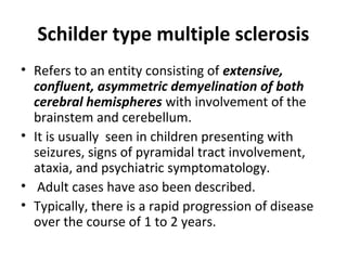 Schilder type multiple sclerosis
• Refers to an entity consisting of extensive,
confluent, asymmetric demyelination of both
cerebral hemispheres with involvement of the
brainstem and cerebellum.
• It is usually seen in children presenting with
seizures, signs of pyramidal tract involvement,
ataxia, and psychiatric symptomatology.
• Adult cases have aso been described.
• Typically, there is a rapid progression of disease
over the course of 1 to 2 years.
 