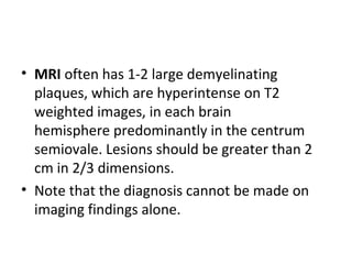 • MRI often has 1-2 large demyelinating
plaques, which are hyperintense on T2
weighted images, in each brain
hemisphere predominantly in the centrum
semiovale. Lesions should be greater than 2
cm in 2/3 dimensions.
• Note that the diagnosis cannot be made on
imaging findings alone.
 