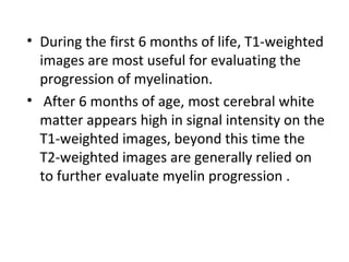 • During the first 6 months of life, T1-weighted
images are most useful for evaluating the
progression of myelination.
• After 6 months of age, most cerebral white
matter appears high in signal intensity on the
T1-weighted images, beyond this time the
T2-weighted images are generally relied on
to further evaluate myelin progression .
 