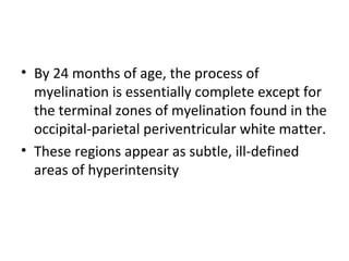 • By 24 months of age, the process of
myelination is essentially complete except for
the terminal zones of myelination found in the
occipital-parietal periventricular white matter.
• These regions appear as subtle, ill-defined
areas of hyperintensity
 
