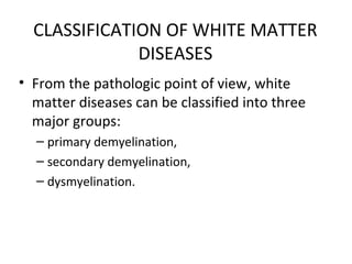 CLASSIFICATION OF WHITE MATTER
DISEASES
• From the pathologic point of view, white
matter diseases can be classified into three
major groups:
– primary demyelination,
– secondary demyelination,
– dysmyelination.
 