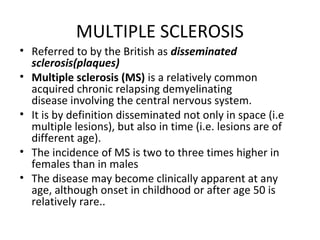 MULTIPLE SCLEROSIS
• Referred to by the British as disseminated
sclerosis(plaques)
• Multiple sclerosis (MS) is a relatively common
acquired chronic relapsing demyelinating
disease involving the central nervous system.
• It is by definition disseminated not only in space (i.e
multiple lesions), but also in time (i.e. lesions are of
different age).
• The incidence of MS is two to three times higher in
females than in males
• The disease may become clinically apparent at any
age, although onset in childhood or after age 50 is
relatively rare..
 